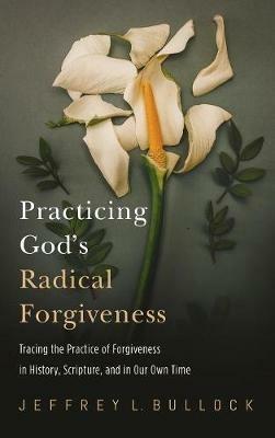 Practicing God's Radical Forgiveness: Tracing the Practice of Forgiveness in History, Scripture, and in Our Own Time - Jeffrey Bullock - cover