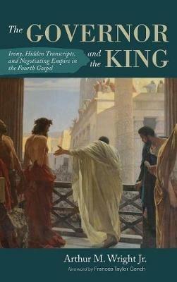The Governor and the King: Irony, Hidden Transcripts, and Negotiating Empire in the Fourth Gospel - Arthur M Wright - cover