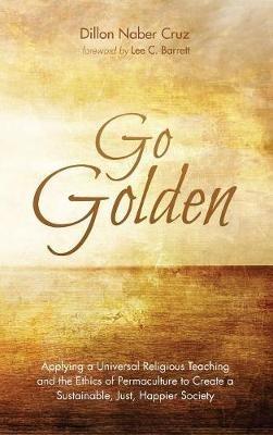 Go Golden: Applying a Universal Religious Teaching and the Ethics of Permaculture to Create a Sustainable, Just, Happier Society - Dillon Naber Cruz - cover