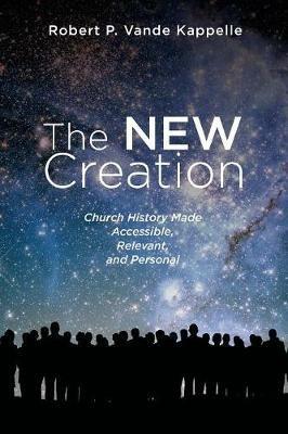 The New Creation: Church History Made Accessible, Relevant, and Personal - Robert P Vande Kappelle - cover