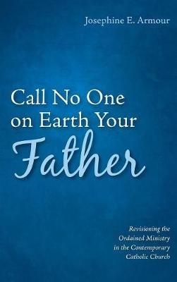 Call No One on Earth Your Father: Revisioning the Ordained Ministry in the Contemporary Catholic Church - Josephine E Armour - cover