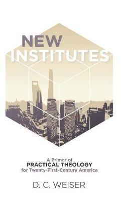 New Institutes: A Primer of Practical Theology for Twenty-First-Century America - D C Weiser - cover