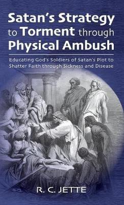 Satan's Strategy to Torment Through Physical Ambush: Educating God's Soldiers of Satan's Plot to Shatter Faith Through Sickness and Disease - R C Jette - cover