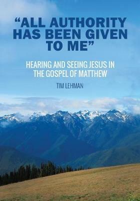 All Authority Has Been Given To Me: Hearing and Seeing Jesus in the Gospel of Matthew - Tim Lehman - cover