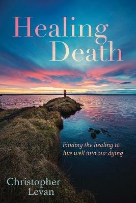 Healing Death: Finding the Healing to Live Well Into Our Dying - Christopher Levan - cover