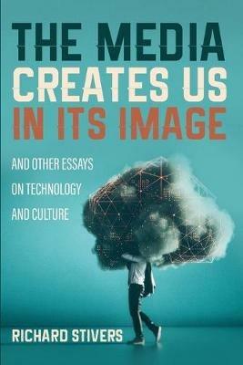 The Media Creates Us in Its Image and Other Essays on Technology and Culture - Richard Stivers - cover