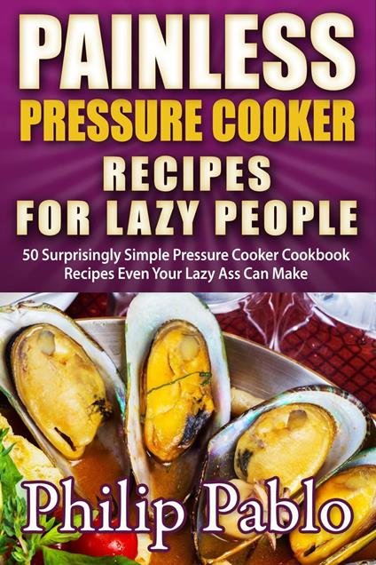 Painless Pressure Cooker Recipes For Lazy People: 50 Surprisingly Simple Pressure Cooker Cookbook Recipes Even Your Lazy Ass Can Cook