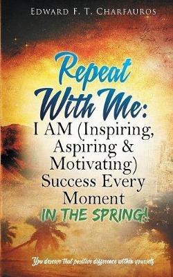 Repeat With Me: In The Spring!: I AM (Inspiring, Aspiring & Motivating) Success Every Moment: In The Spring! - Edward F T Charfauros - cover