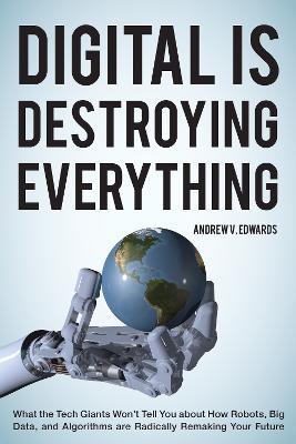 Digital Is Destroying Everything: What the Tech Giants Won't Tell You about How Robots, Big Data, and Algorithms Are Radically Remaking Your Future - Andrew V. Edwards - cover