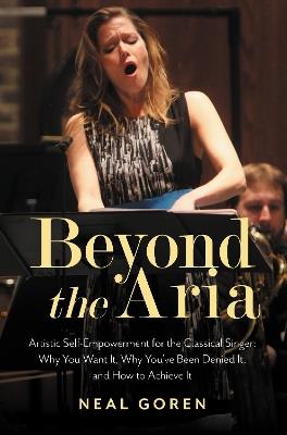 Beyond the Aria: Artistic Self-Empowerment for the Classical Singer: Why You Want It, Why You’ve Been Denied It, and How to Achieve It - Neal Goren - cover