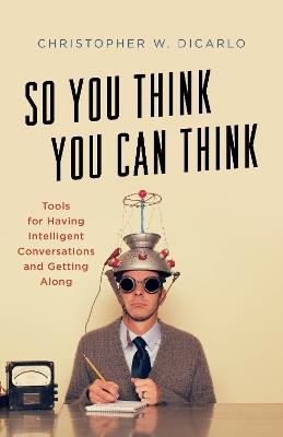 So You Think You Can Think: Tools for Having Intelligent Conversations and Getting Along - Christopher W. DiCarlo - cover