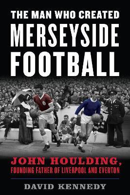 The Man Who Created Merseyside Football: John Houlding, Founding Father of Liverpool and Everton - David Kennedy - cover