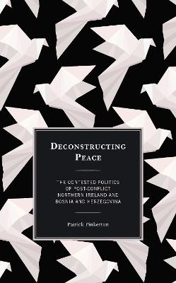 Deconstructing Peace: The Contested Politics of Post-Conflict Northern Ireland and Bosnia and Herzegovina - Patrick Pinkerton - cover