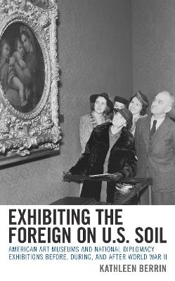 Exhibiting the Foreign on U.S. Soil: American Art Museums and National Diplomacy Exhibitions before, during, and after World War II - Kathleen Berrin - cover