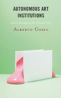 Autonomous Art Institutions: Artists Disrupting the Creative City - Alberto Cossu - cover