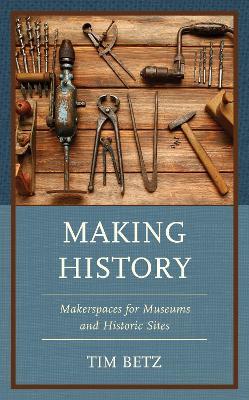 Making History: Makerspaces for Museums and Historic Sites - Tim Betz - cover