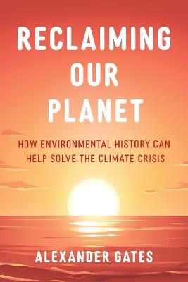 Reclaiming Our Planet: How Environmental History Can Help Solve the Climate Crisis - Alexander Gates - cover