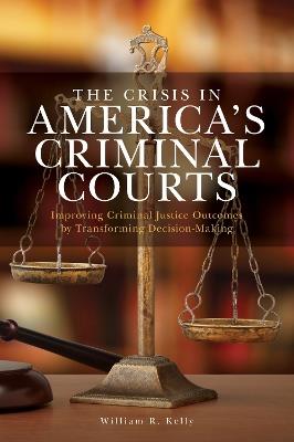 The Crisis in America's Criminal Courts: Improving Criminal Justice Outcomes by Transforming Decision-Making - William R. Kelly - cover