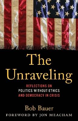 The Unraveling: Reflections on Politics without Ethics and Democracy in Crisis - Bob Bauer - cover