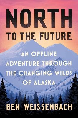 North to the Future: An Offline Adventure through the Changing Wilds of Alaska - Ben Weissenbach - cover