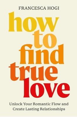 How to Find True Love: Unlock Your Romantic Flow and Create Lasting Relationships - Francesca Hogi - cover
