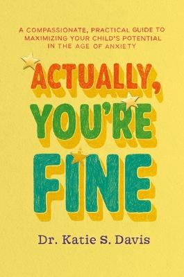 Actually, You're Fine: A Compassionate, Practical Guide to Maximizing Your Child's Potential in the Age of Anxiety - Katie S Davis - cover