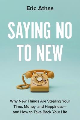 Saying No to New: Why New Things Are Stealing Your Time, Money, and Happiness-and How to Take Back Your Life - Eric Athas - cover