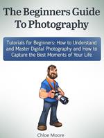 The Beginners Guide To Photography: Tutorials for Beginners: How to Understand and Master Digital Photography and How to Capture the Best Moments of Your Life