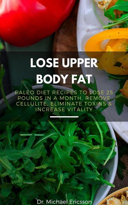 Lose Upper Body Fat: Paleo Diet Recipes to Lose 25 Pounds In a Month, Remove Cellulite, Eliminate Toxins & Increase Vitality