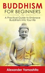 Buddhism For Beginners: A Practical Guide to Embrace Buddhism Into Your Life