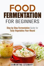 Food Fermentation for Beginners: Step-by-Step Fermentation Guide for Tasty Vegetables Year-Round