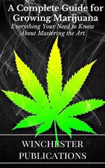 A Complete Guide for Growing Marijuana: Everything Your Need to Know About Mastering the Art