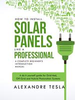 How to Install Solar Panels Like a Professional: A Complete Beginner's Introduction Manual: A Do-it-yourself Guide for Grid-tied, Off-grid, and Hybrid Photovoltaic Systems