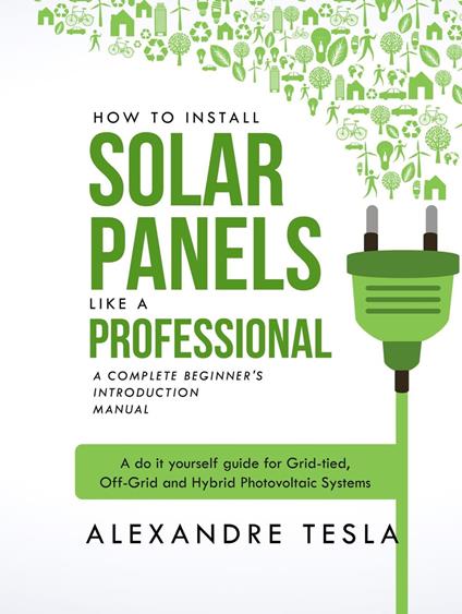 How to Install Solar Panels Like a Professional: A Complete Beginner's Introduction Manual: A Do-it-yourself Guide for Grid-tied, Off-grid, and Hybrid Photovoltaic Systems