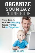 Organize Your Day In One Hour: Proven Ways To Hack Your Productivity, Manage Priorities And Get Things Done!