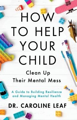 How to Help Your Child Clean Up Their Mental Mes – A Guide to Building Resilience and Managing Mental Health - Dr. Caroline Leaf - cover