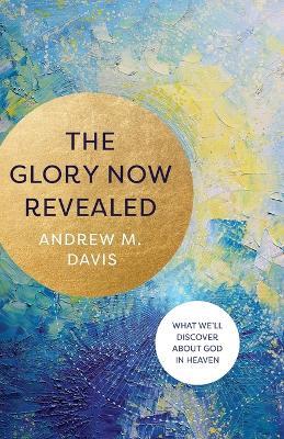 The Glory Now Revealed - What We`ll Discover about God in Heaven - Andrew M. Davis - cover