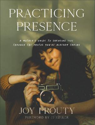 Practicing Presence – A Mother`s Guide to Savoring Life through the Photos You`re Already Taking - Joy Prouty,Jj Heller - cover