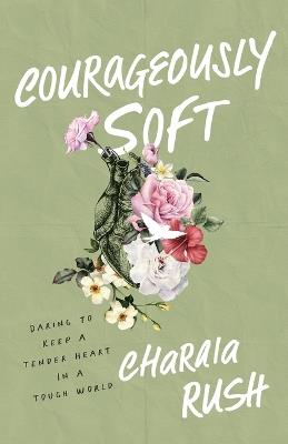 Courageously Soft: Daring to Keep a Tender Heart in a Tough World - Charaia Rush - cover