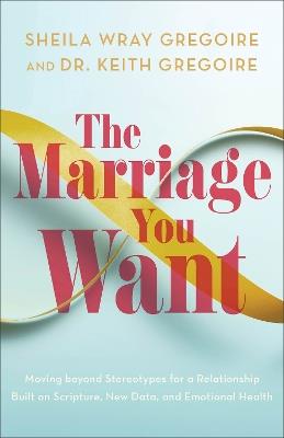 The Marriage You Want: Moving beyond Stereotypes for a Relationship Built on Scripture, New Data, and Emotional Health - Sheila Wray Gregoire,Dr. Keith Gregoire - cover