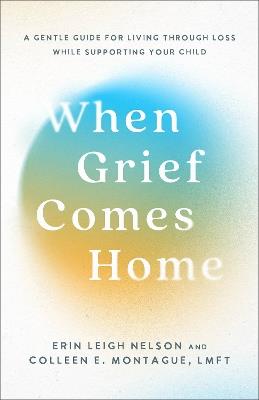 When Grief Comes Home: A Gentle Guide for Living Through Loss While Supporting Your Child - Erin Leigh Nelson,Colleen E.,LMFT Montague - cover