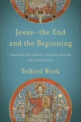 Jesus--the End and the Beginning - Tracing the Christ-Shaped Nature of Everything - Telford Work - cover
