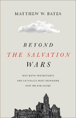 Beyond the Salvation Wars: Why Both Protestants and Catholics Must Reimagine How We Are Saved - Matthew W. Bates - cover