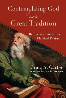 Contemplating God with the Great Tradition - Recovering Trinitarian Classical Theism - Craig A. Carter,Carl Trueman - cover