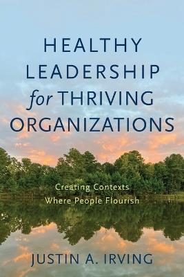 Healthy Leadership for Thriving Organizations – Creating Contexts Where People Flourish - Justin A. Irving - cover