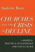 Churches and the Crisis of Decline - A Hopeful, Practical Ecclesiology for a Secular Age