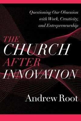 The Church after Innovation - Questioning Our Obsession with Work, Creativity, and Entrepreneurship - Andrew Root - cover