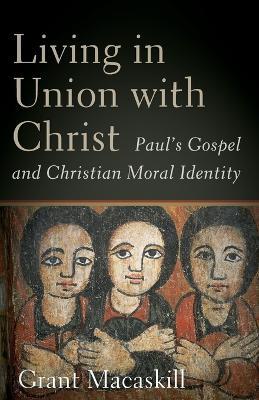 Living in Union with Christ: Paul's Gospel and Christian Moral Identity - Grant Macaskill - cover