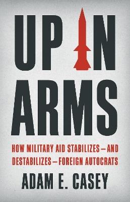 Up in Arms: How Military Aid Stabilizes—and Destabilizes—Foreign Autocrats - Adam E. Casey - cover
