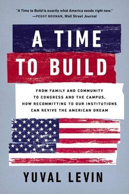 A Time to Build: From Family and Community to Congress and the Campus, How Recommitting to Our Institutions Can Revive the American Dream - Yuval Levin - cover